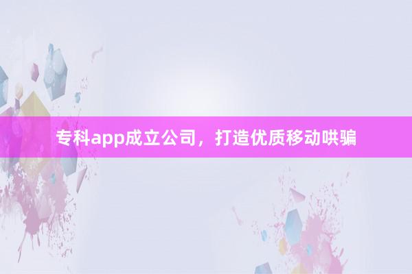 专科app成立公司,打造优质移动哄骗