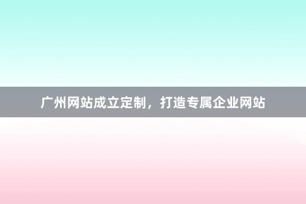 广州网站成立定制,打造专属企业网站