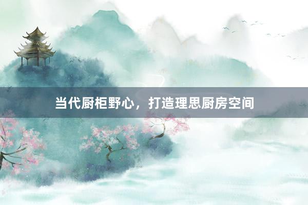 当代厨柜野心，打造理思厨房空间