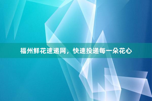 福州鲜花速递网，快速投递每一朵花心
