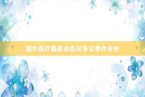 国外医疗最新动态与争议事件分析